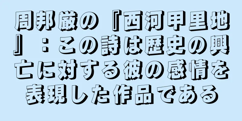 周邦厳の『西河甲里地』：この詩は歴史の興亡に対する彼の感情を表現した作品である