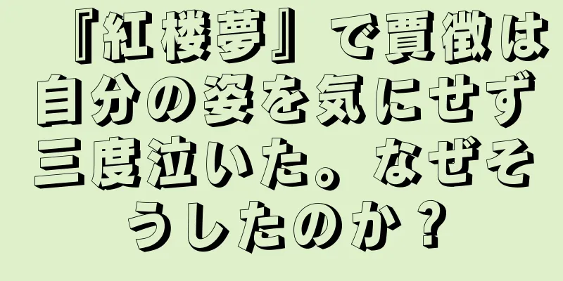 『紅楼夢』で賈徴は自分の姿を気にせず三度泣いた。なぜそうしたのか？