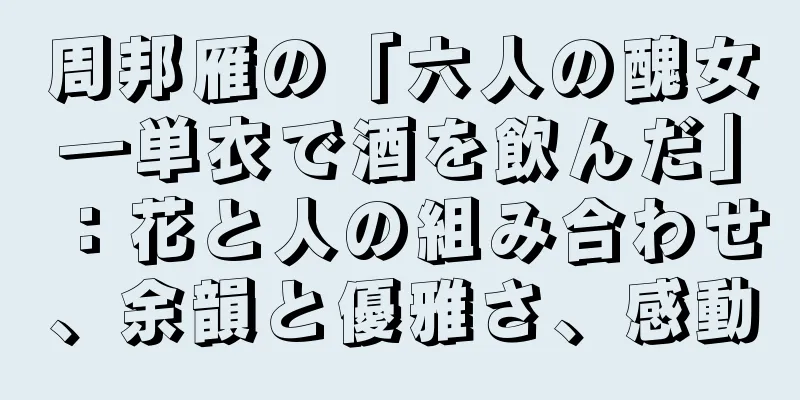 周邦雁の「六人の醜女―単衣で酒を飲んだ」：花と人の組み合わせ、余韻と優雅さ、感動