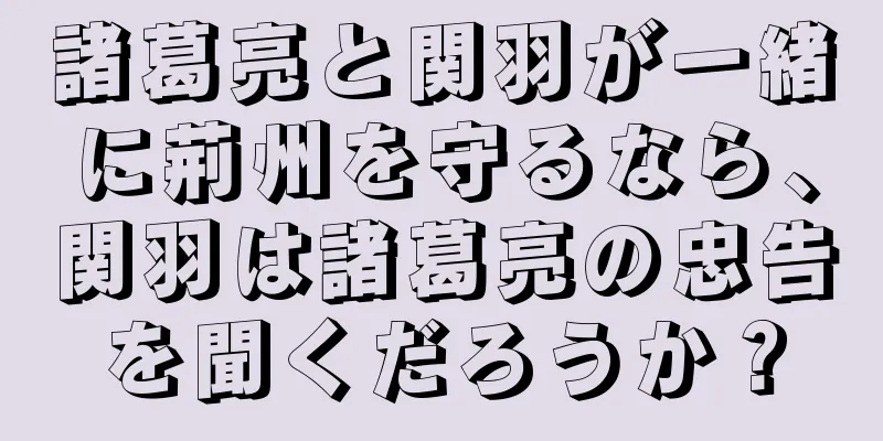 諸葛亮と関羽が一緒に荊州を守るなら、関羽は諸葛亮の忠告を聞くだろうか？