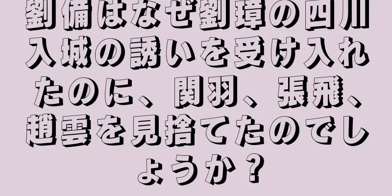 劉備はなぜ劉璋の四川入城の誘いを受け入れたのに、関羽、張飛、趙雲を見捨てたのでしょうか？