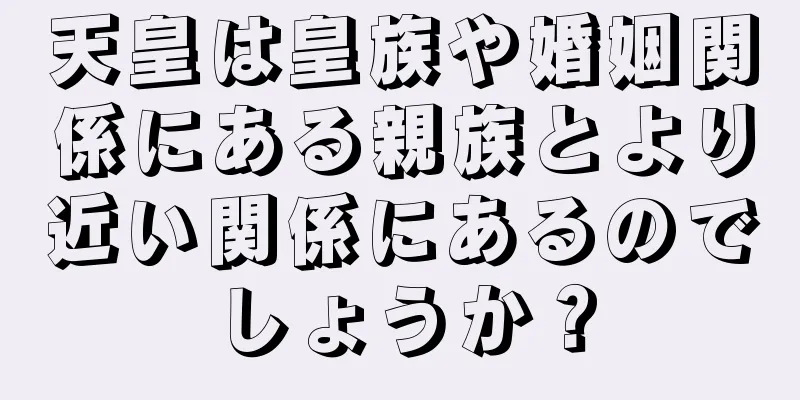 天皇は皇族や婚姻関係にある親族とより近い関係にあるのでしょうか？
