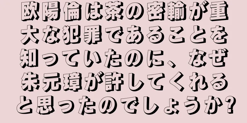 欧陽倫は茶の密輸が重大な犯罪であることを知っていたのに、なぜ朱元璋が許してくれると思ったのでしょうか?
