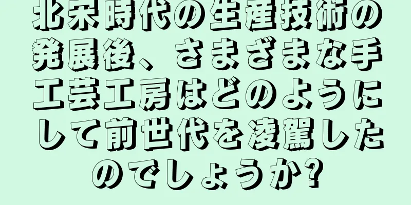 北宋時代の生産技術の発展後、さまざまな手工芸工房はどのようにして前世代を凌駕したのでしょうか?