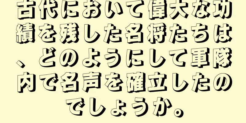 古代において偉大な功績を残した名将たちは、どのようにして軍隊内で名声を確立したのでしょうか。