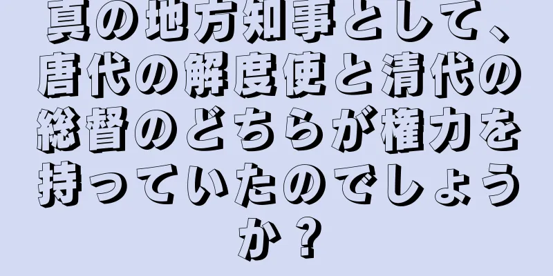 真の地方知事として、唐代の解度使と清代の総督のどちらが権力を持っていたのでしょうか？