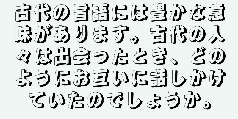 古代の言語には豊かな意味があります。古代の人々は出会ったとき、どのようにお互いに話しかけていたのでしょうか。