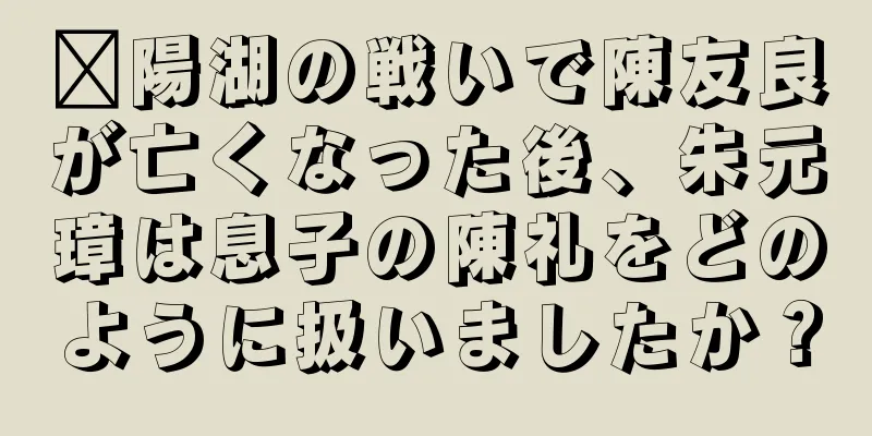 鄱陽湖の戦いで陳友良が亡くなった後、朱元璋は息子の陳礼をどのように扱いましたか？
