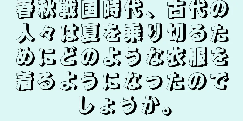 春秋戦国時代、古代の人々は夏を乗り切るためにどのような衣服を着るようになったのでしょうか。