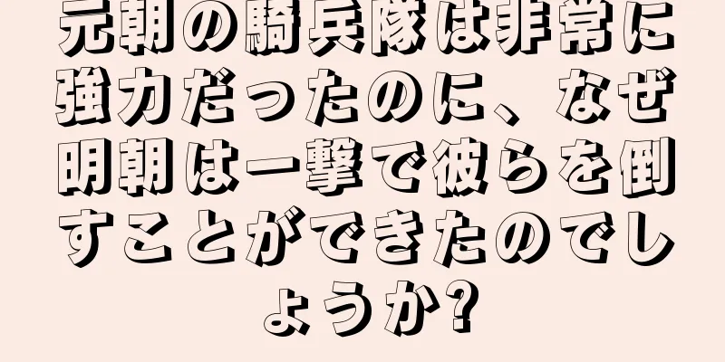 元朝の騎兵隊は非常に強力だったのに、なぜ明朝は一撃で彼らを倒すことができたのでしょうか?