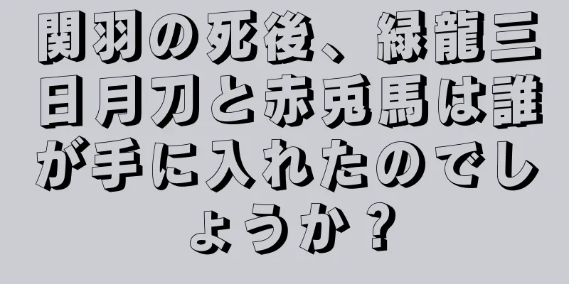 関羽の死後、緑龍三日月刀と赤兎馬は誰が手に入れたのでしょうか？