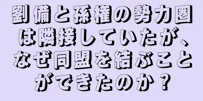 劉備と孫権の勢力圏は隣接していたが、なぜ同盟を結ぶことができたのか？