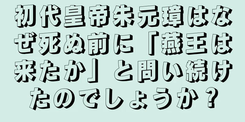 初代皇帝朱元璋はなぜ死ぬ前に「燕王は来たか」と問い続けたのでしょうか？