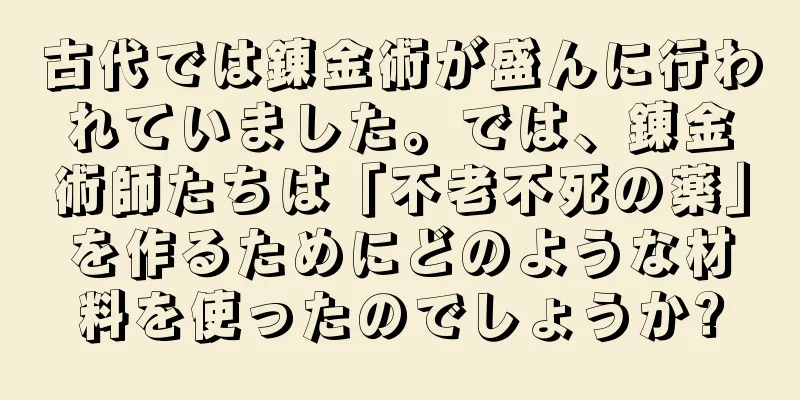 古代では錬金術が盛んに行われていました。では、錬金術師たちは「不老不死の薬」を作るためにどのような材料を使ったのでしょうか?