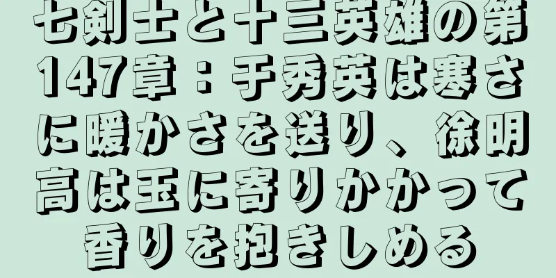 七剣士と十三英雄の第147章：于秀英は寒さに暖かさを送り、徐明高は玉に寄りかかって香りを抱きしめる