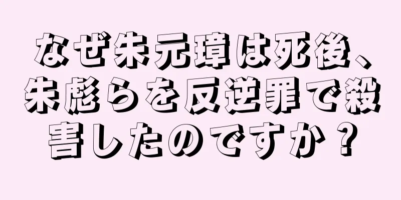なぜ朱元璋は死後、朱彪らを反逆罪で殺害したのですか？