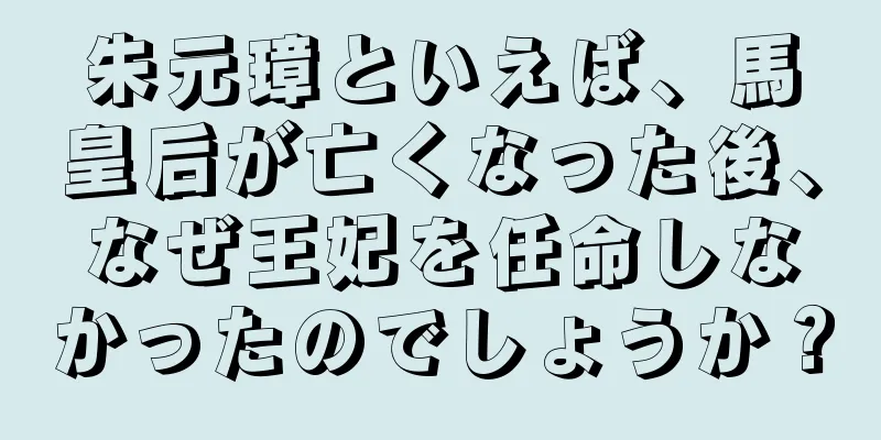朱元璋といえば、馬皇后が亡くなった後、なぜ王妃を任命しなかったのでしょうか？