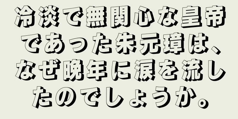 冷淡で無関心な皇帝であった朱元璋は、なぜ晩年に涙を流したのでしょうか。
