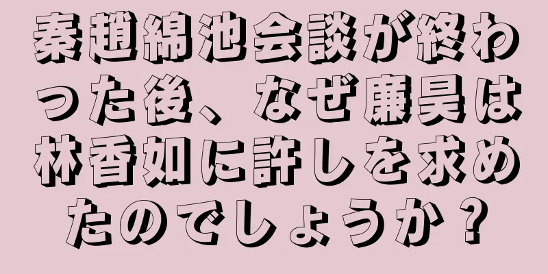 秦趙綿池会談が終わった後、なぜ廉昊は林香如に許しを求めたのでしょうか？