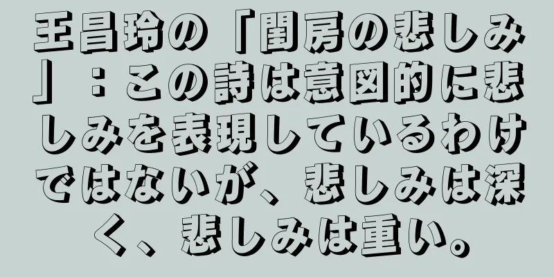 王昌玲の「閨房の悲しみ」：この詩は意図的に悲しみを表現しているわけではないが、悲しみは深く、悲しみは重い。