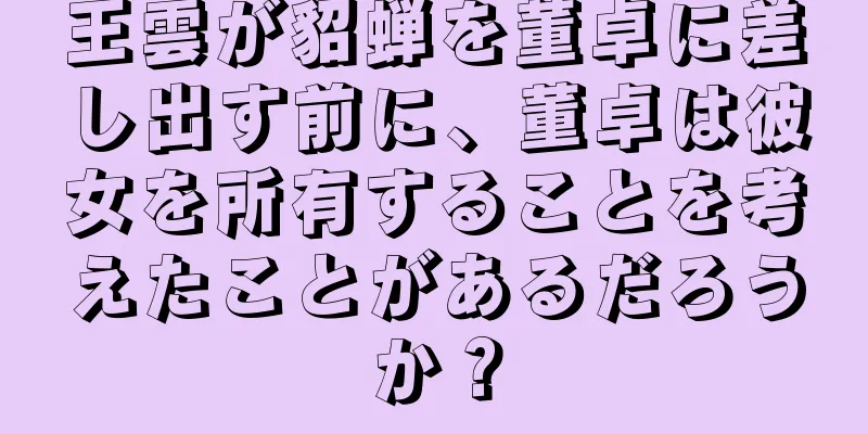 王雲が貂蝉を董卓に差し出す前に、董卓は彼女を所有することを考えたことがあるだろうか？