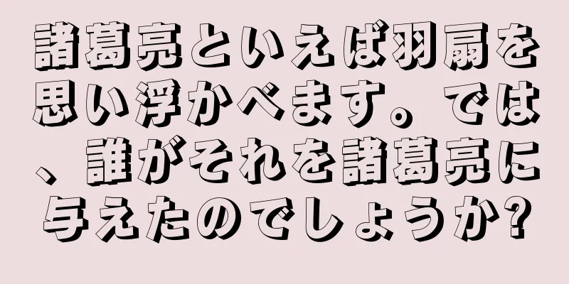 諸葛亮といえば羽扇を思い浮かべます。では、誰がそれを諸葛亮に与えたのでしょうか?