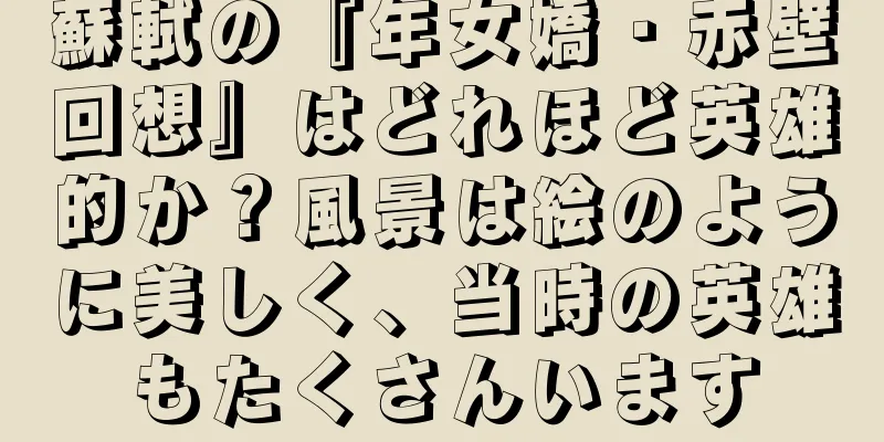 蘇軾の『年女嬌・赤壁回想』はどれほど英雄的か？風景は絵のように美しく、当時の英雄もたくさんいます
