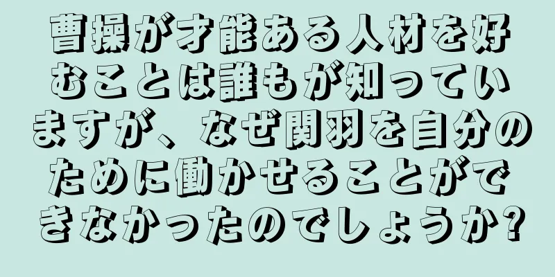 曹操が才能ある人材を好むことは誰もが知っていますが、なぜ関羽を自分のために働かせることができなかったのでしょうか?