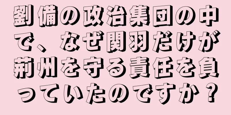 劉備の政治集団の中で、なぜ関羽だけが荊州を守る責任を負っていたのですか？