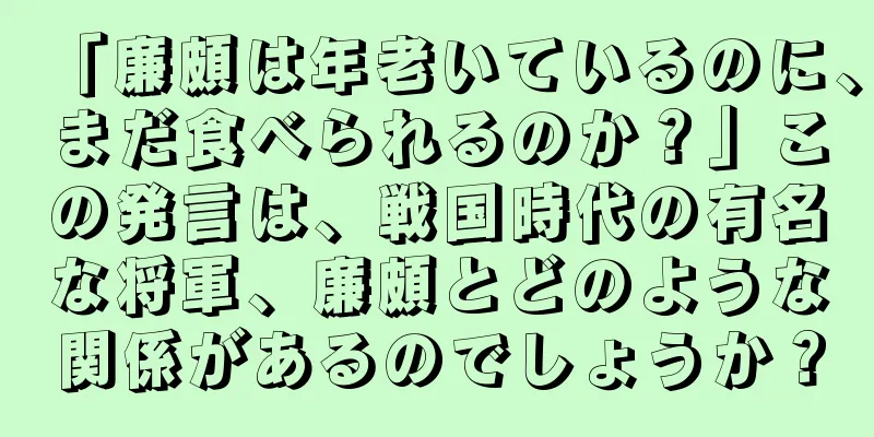 「廉頗は年老いているのに、まだ食べられるのか？」この発言は、戦国時代の有名な将軍、廉頗とどのような関係があるのでしょうか？