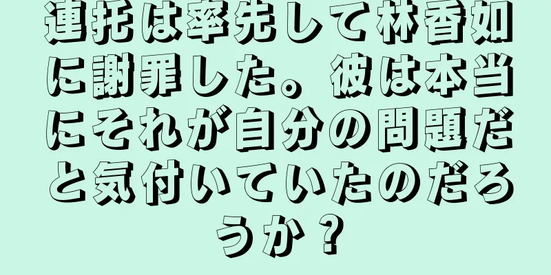 連托は率先して林香如に謝罪した。彼は本当にそれが自分の問題だと気付いていたのだろうか？