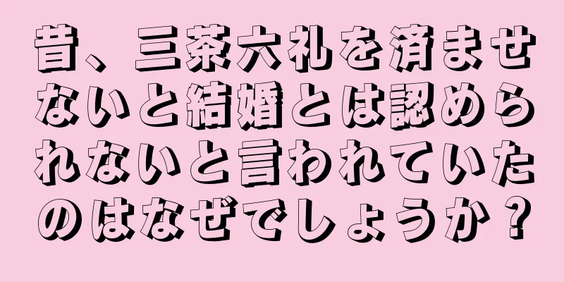 昔、三茶六礼を済ませないと結婚とは認められないと言われていたのはなぜでしょうか？