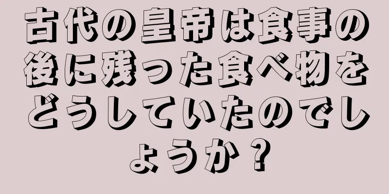 古代の皇帝は食事の後に残った食べ物をどうしていたのでしょうか？