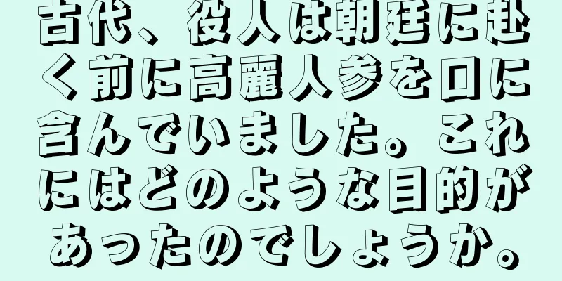 古代、役人は朝廷に赴く前に高麗人参を口に含んでいました。これにはどのような目的があったのでしょうか。