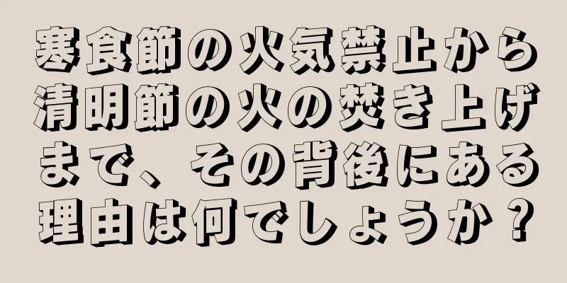 寒食節の火気禁止から清明節の火の焚き上げまで、その背後にある理由は何でしょうか？
