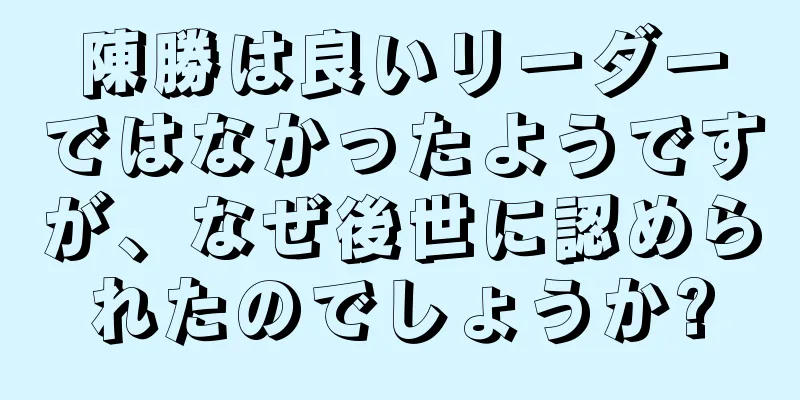 陳勝は良いリーダーではなかったようですが、なぜ後世に認められたのでしょうか?