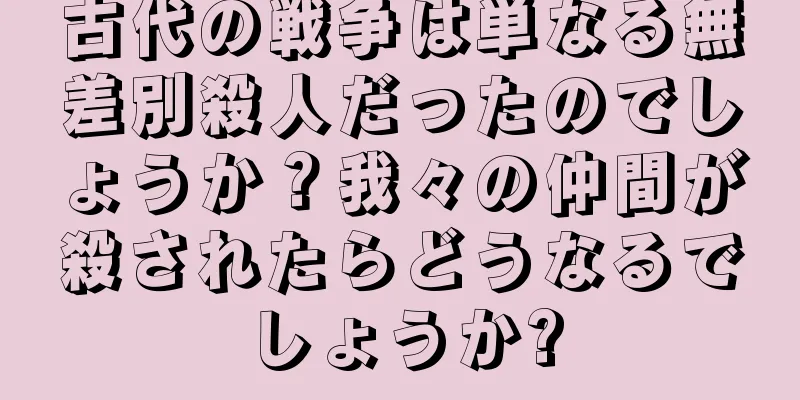 古代の戦争は単なる無差別殺人だったのでしょうか？我々の仲間が殺されたらどうなるでしょうか?