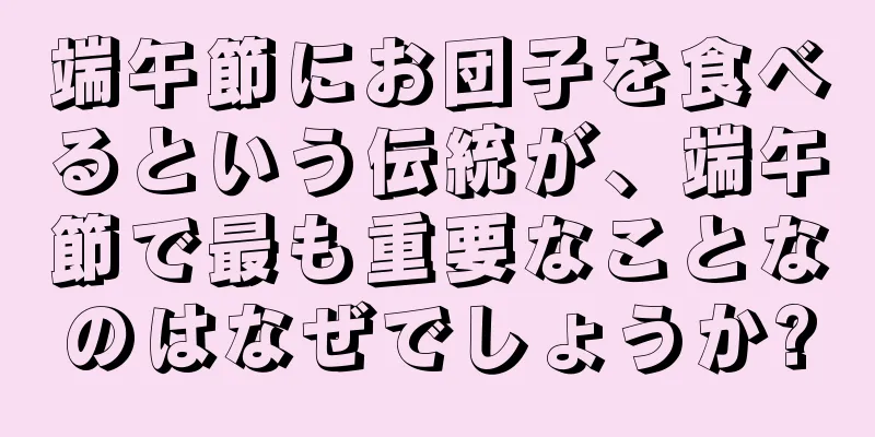 端午節にお団子を食べるという伝統が、端午節で最も重要なことなのはなぜでしょうか?