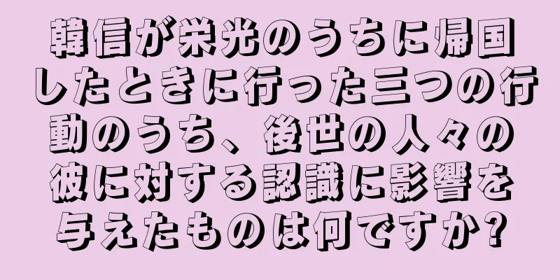 韓信が栄光のうちに帰国したときに行った三つの行動のうち、後世の人々の彼に対する認識に影響を与えたものは何ですか?