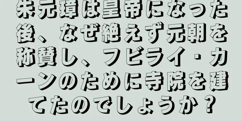 朱元璋は皇帝になった後、なぜ絶えず元朝を称賛し、フビライ・カーンのために寺院を建てたのでしょうか？
