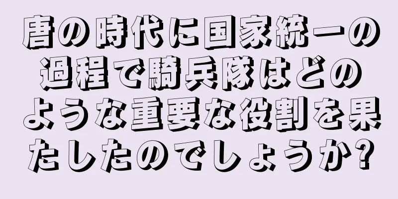 唐の時代に国家統一の過程で騎兵隊はどのような重要な役割を果たしたのでしょうか?