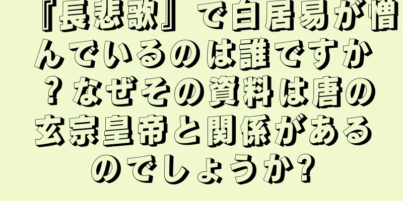 『長悲歌』で白居易が憎んでいるのは誰ですか？なぜその資料は唐の玄宗皇帝と関係があるのでしょうか?