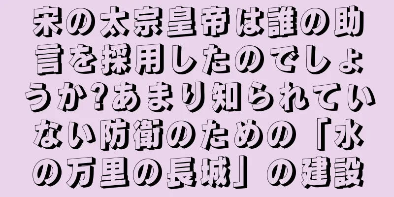 宋の太宗皇帝は誰の助言を採用したのでしょうか?あまり知られていない防衛のための「水の万里の長城」の建設