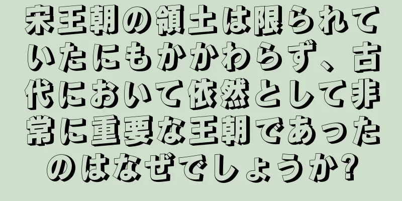 宋王朝の領土は限られていたにもかかわらず、古代において依然として非常に重要な王朝であったのはなぜでしょうか?