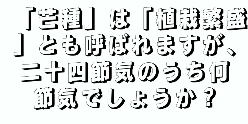 「芒種」は「植栽繁盛」とも呼ばれますが、二十四節気のうち何節気でしょうか？