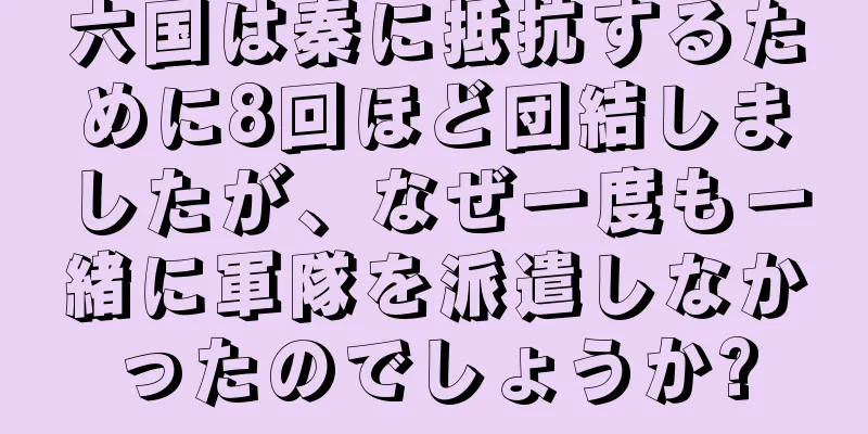 六国は秦に抵抗するために8回ほど団結しましたが、なぜ一度も一緒に軍隊を派遣しなかったのでしょうか?