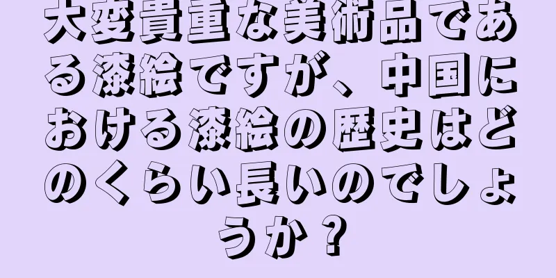 大変貴重な美術品である漆絵ですが、中国における漆絵の歴史はどのくらい長いのでしょうか？