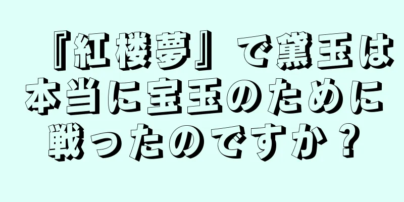 『紅楼夢』で黛玉は本当に宝玉のために戦ったのですか？