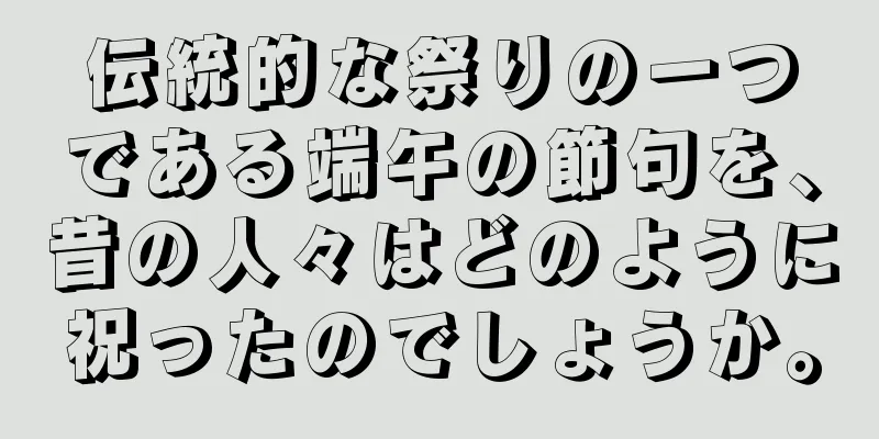 伝統的な祭りの一つである端午の節句を、昔の人々はどのように祝ったのでしょうか。