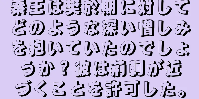 秦王は樊於期に対してどのような深い憎しみを抱いていたのでしょうか？彼は荊軻が近づくことを許可した。